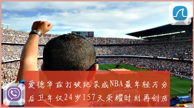 爱德华兹打破纪录成NBA最年轻万分后卫年仅24岁157天荣耀时刻再创历史