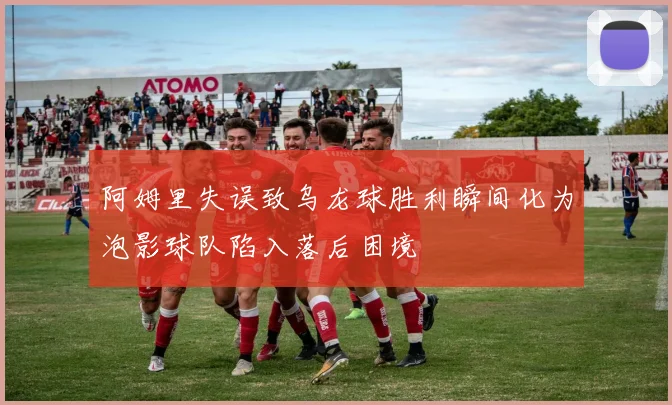 阿姆里失误致乌龙球胜利瞬间化为泡影球队陷入落后困境