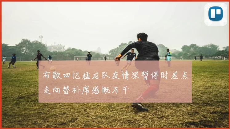 布歇回忆猛龙队友情深暂停时差点走向替补席感慨万千