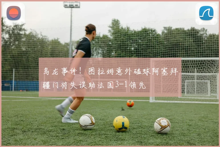 乌龙事件！图拉姆意外磕球阿塞拜疆门将失误助法国3-1领先