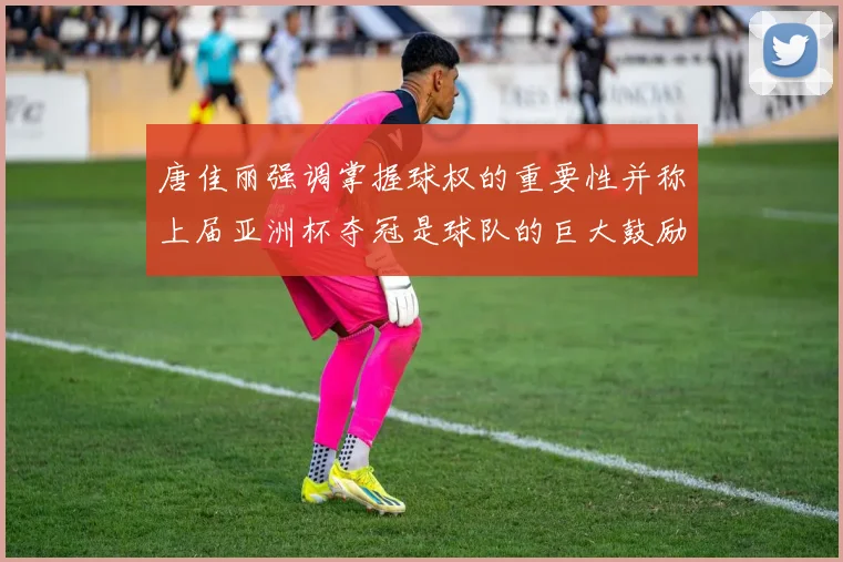 唐佳丽强调掌握球权的重要性并称上届亚洲杯夺冠是球队的巨大鼓励