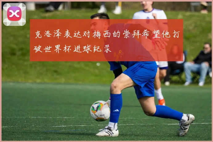 克洛泽表达对梅西的崇拜希望他打破世界杯进球纪录