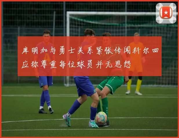 库明加与勇士关系紧张传闻科尔回应称尊重每位球员并无恩怨