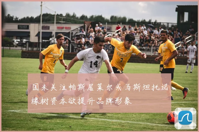 国米关注帕斯居莱尔或马斯坦托诺橡树资本欲提升品牌形象