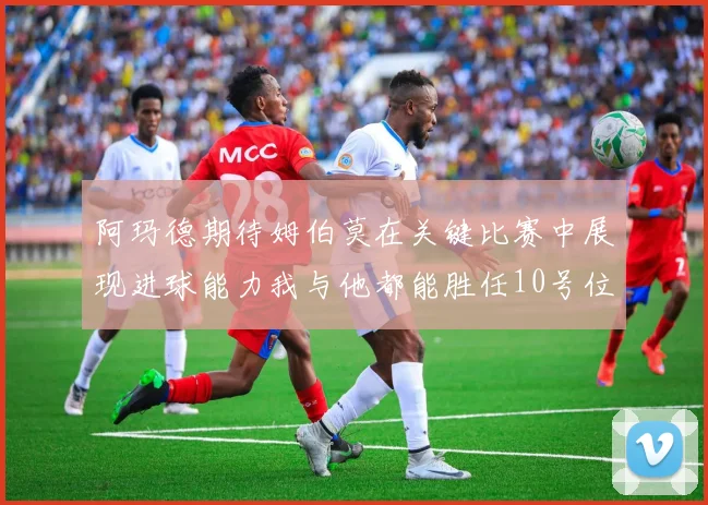 阿玛德期待姆伯莫在关键比赛中展现进球能力我与他都能胜任10号位