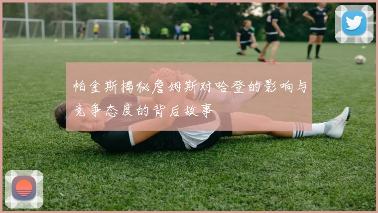 帕金斯揭秘詹姆斯对哈登的影响与竞争态度的背后故事