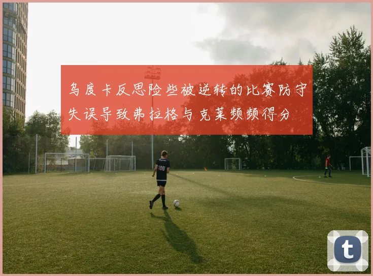 乌度卡反思险些被逆转的比赛防守失误导致弗拉格与克莱频频得分