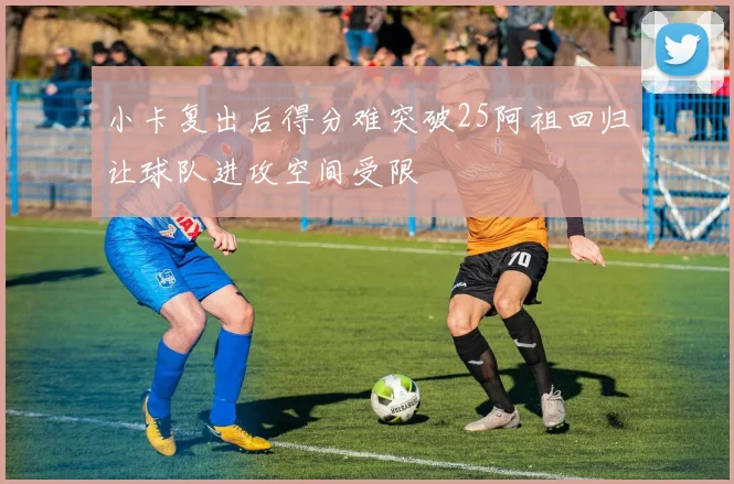 小卡复出后得分难突破25阿祖回归让球队进攻空间受限