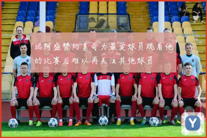 诺阿盛赞约基奇为最爱球员观看他的比赛后难以再关注其他球员