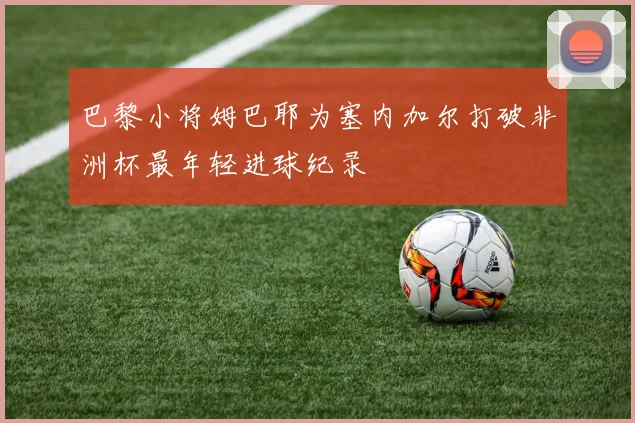 巴黎小将姆巴耶为塞内加尔打破非洲杯最年轻进球纪录