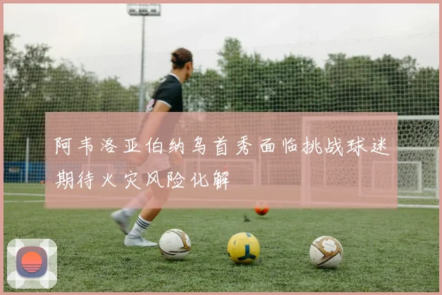 阿韦洛亚伯纳乌首秀面临挑战球迷期待火灾风险化解