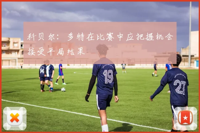 科贝尔：多特在比赛中应把握机会接受平局结果