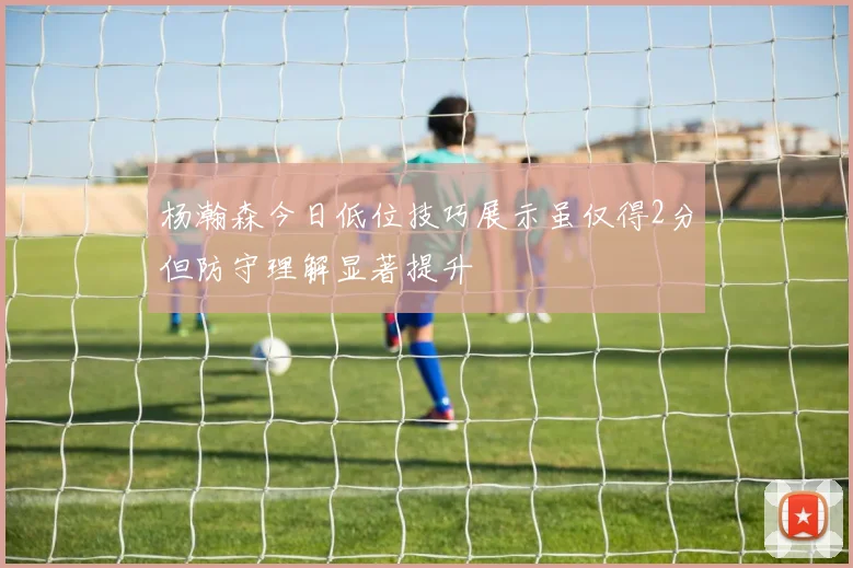 杨瀚森今日低位技巧展示虽仅得2分但防守理解显著提升