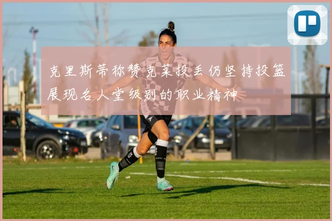 克里斯蒂称赞克莱投丢仍坚持投篮展现名人堂级别的职业精神