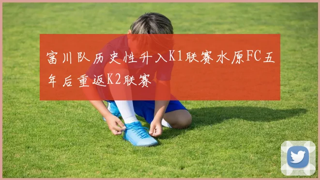 富川队历史性升入K1联赛水原FC五年后重返K2联赛
