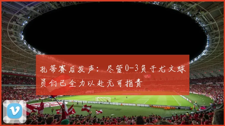 孔蒂赛后发声：尽管0-3负于尤文球员们已全力以赴无可指责