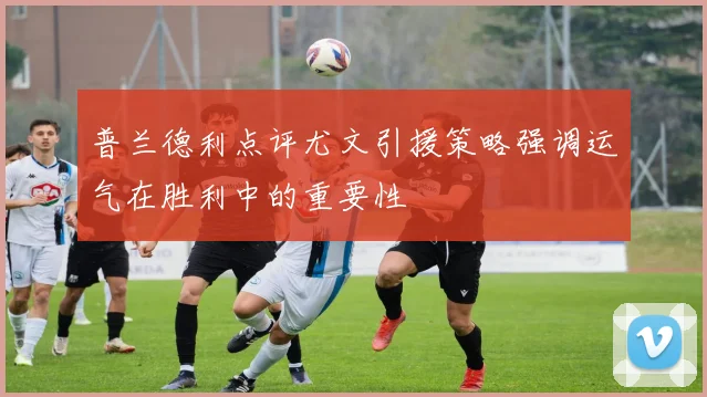 普兰德利点评尤文引援策略强调运气在胜利中的重要性