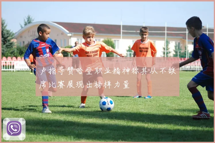 卢指导赞哈登职业精神称其从不缺席比赛展现出榜样力量