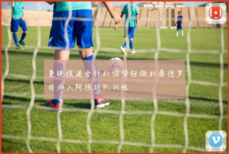 曼晚报道舍什科伤势轻微利桑德罗将加入阿根廷队训练