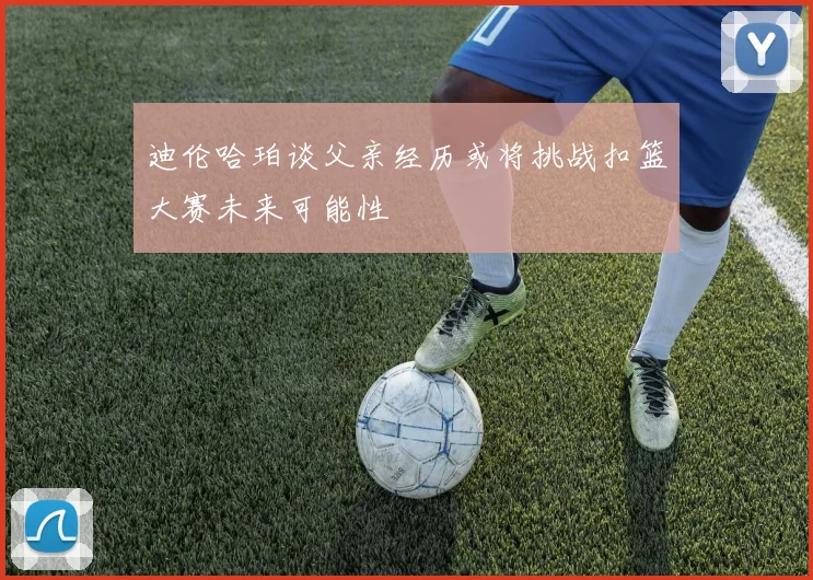 迪伦哈珀谈父亲经历或将挑战扣篮大赛未来可能性