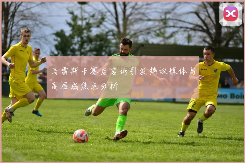 马雷斯卡赛后言论引发热议媒体与高层成焦点分析