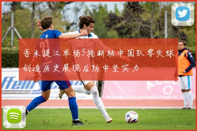 吾米提江单场5抢断助中国队零失球创造历史展现后防中坚实力