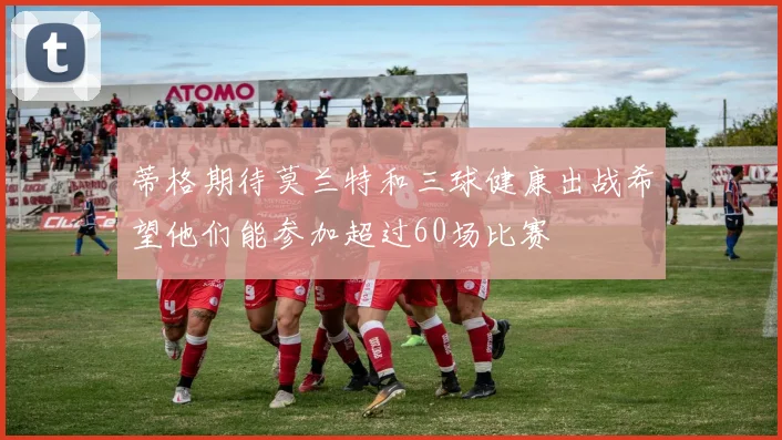 蒂格期待莫兰特和三球健康出战希望他们能参加超过60场比赛