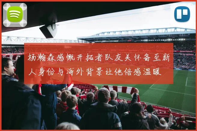杨瀚森感慨开拓者队友关怀备至新人身份与海外背景让他倍感温暖