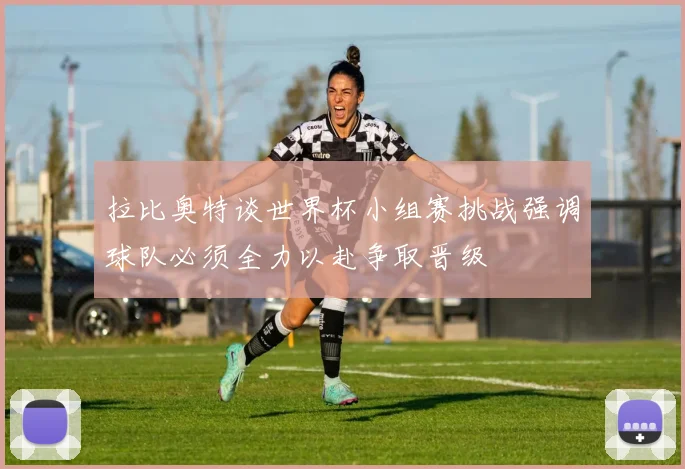 拉比奥特谈世界杯小组赛挑战强调球队必须全力以赴争取晋级