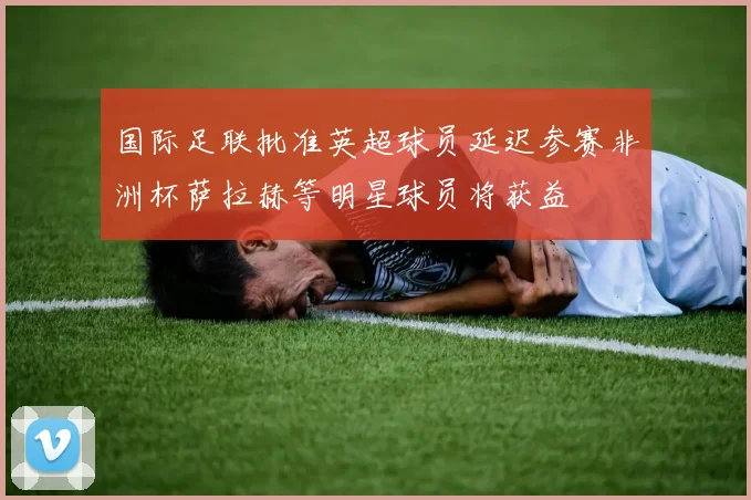 国际足联批准英超球员延迟参赛非洲杯萨拉赫等明星球员将获益