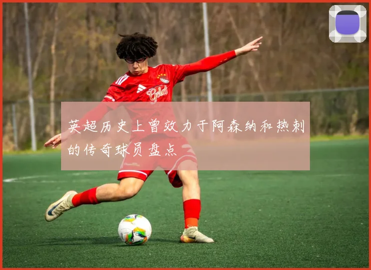 英超历史上曾效力于阿森纳和热刺的传奇球员盘点