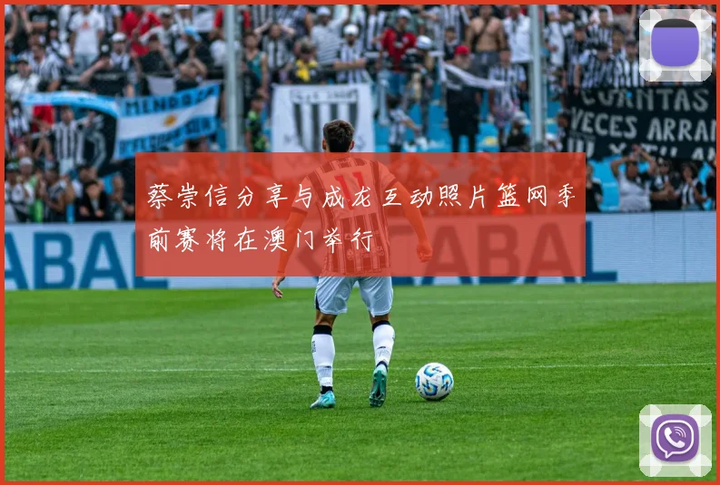 蔡崇信分享与成龙互动照片篮网季前赛将在澳门举行