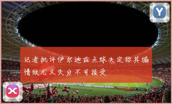 记者批评伊尔迪兹点球决定称其煽情致尤文失分不可接受