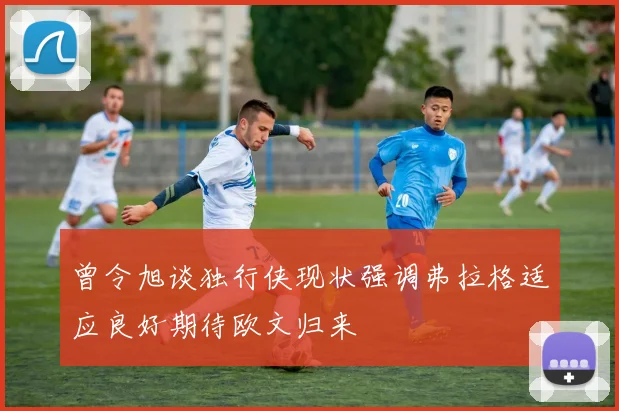 曾令旭谈独行侠现状强调弗拉格适应良好期待欧文归来