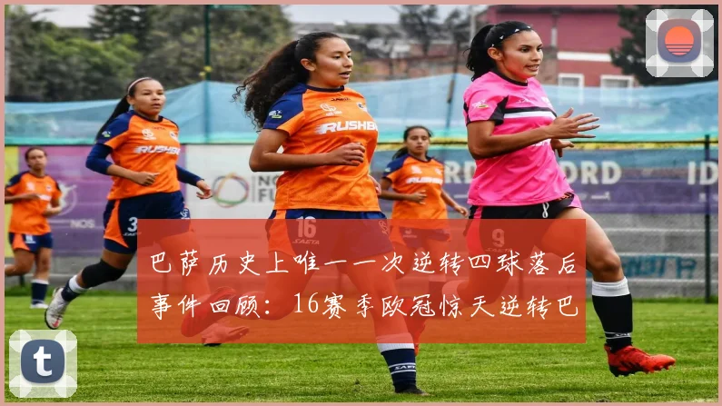 巴萨历史上唯一一次逆转四球落后事件回顾：16赛季欧冠惊天逆转巴黎