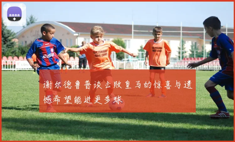谢尔德鲁普谈击败皇马的惊喜与遗憾希望能进更多球