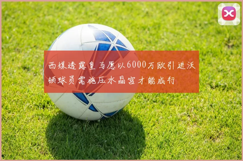 西媒透露皇马愿以6000万欧引进沃顿球员需施压水晶宫才能成行
