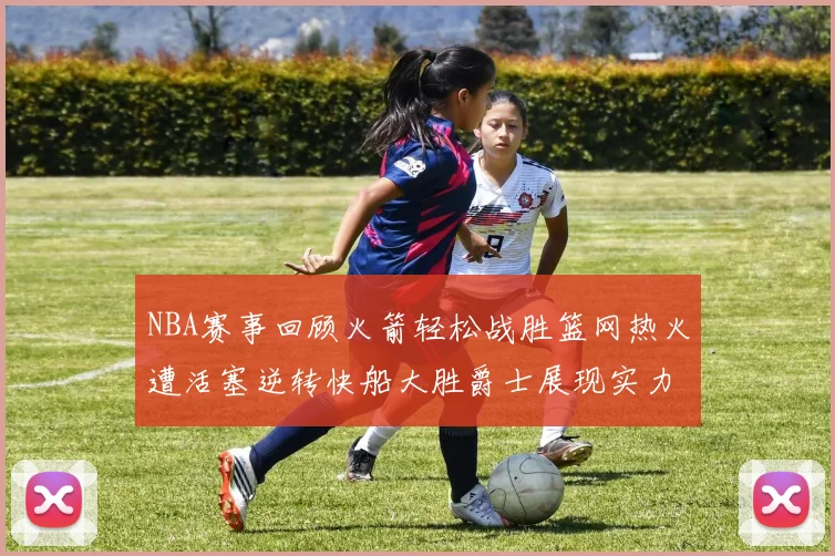 NBA赛事回顾火箭轻松战胜篮网热火遭活塞逆转快船大胜爵士展现实力