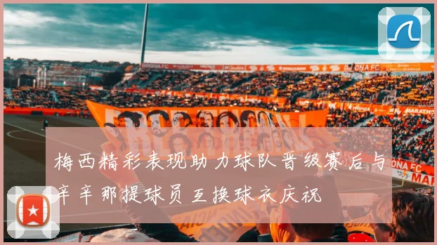 梅西精彩表现助力球队晋级赛后与辛辛那提球员互换球衣庆祝