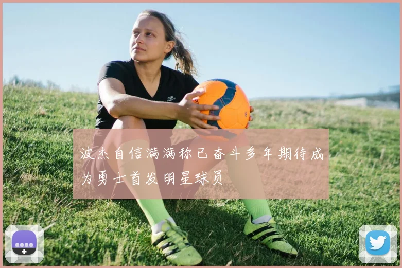 波杰自信满满称已奋斗多年期待成为勇士首发明星球员