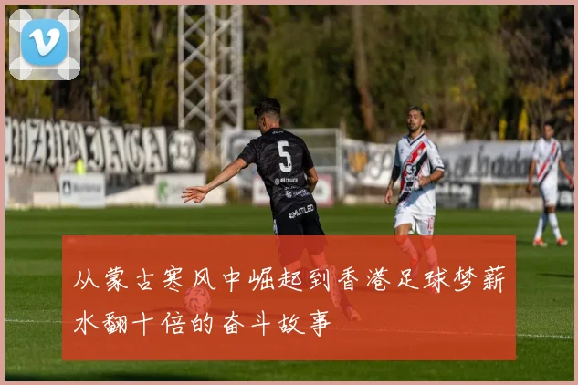 从蒙古寒风中崛起到香港足球梦薪水翻十倍的奋斗故事
